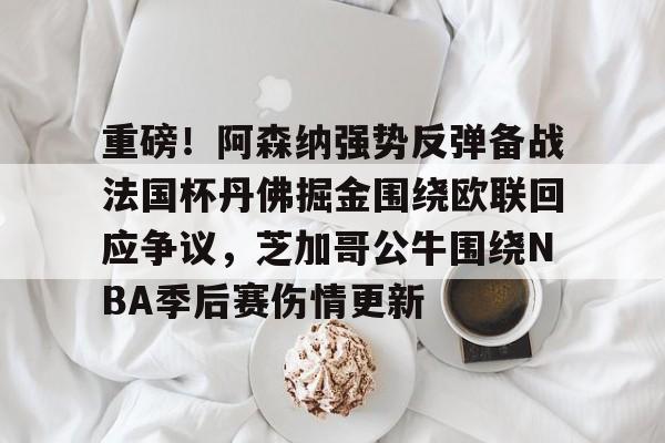jinnianhui sports重磅！阿森纳强势反弹备战法国杯丹佛掘金围绕欧联回应争议，芝加哥公牛围绕NBA季后赛伤情更新的简单介绍