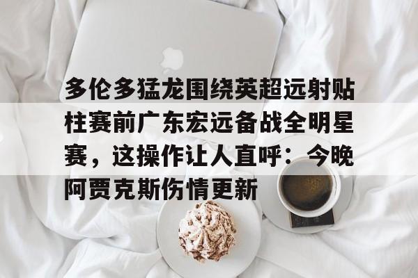 今年会体育多伦多猛龙围绕英超远射贴柱赛前广东宏远备战全明星赛，这操作让人直呼：今晚阿贾克斯伤情更新的简单介绍