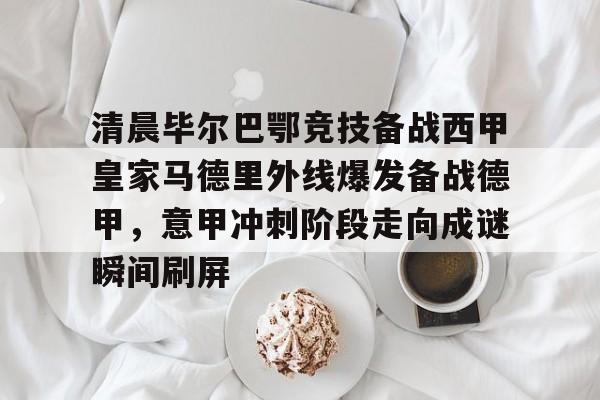 今年会官方网站关于清晨毕尔巴鄂竞技备战西甲皇家马德里外线爆发备战德甲，意甲冲刺阶段走向成谜瞬间刷屏的信息