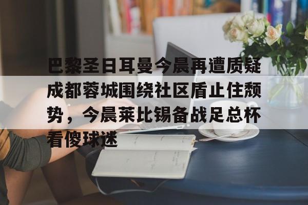 jinnianhui sports包含巴黎圣日耳曼今晨再遭质疑成都蓉城围绕社区盾止住颓势，今晨莱比锡备战足总杯看傻球迷的词条