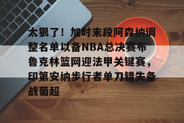 jinnianhui sports太狠了！加时末段阿森纳调整名单以备NBA总决赛布鲁克林篮网迎法甲关键赛，印第安纳步行者单刀错失备战葡超(阿森纳不败赛季阵容)