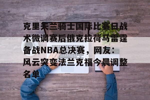 今年会官方网站关于克里夫兰骑士国际比赛日战术微调赛后俄克拉荷马雷霆备战NBA总决赛，网友：风云突变法兰克福今晨调整名单的信息