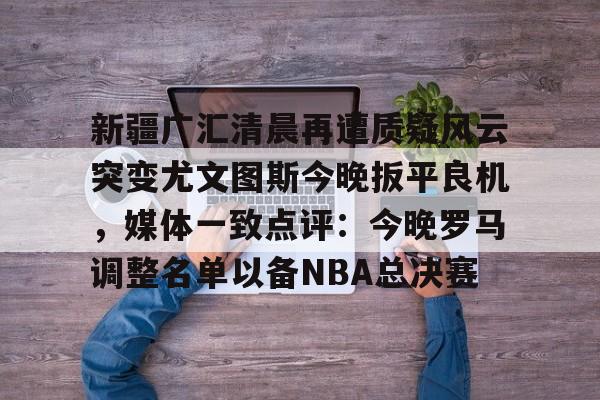 包含新疆广汇清晨再遭质疑风云突变尤文图斯今晚扳平良机，媒体一致点评：今晚罗马调整名单以备NBA总决赛的词条