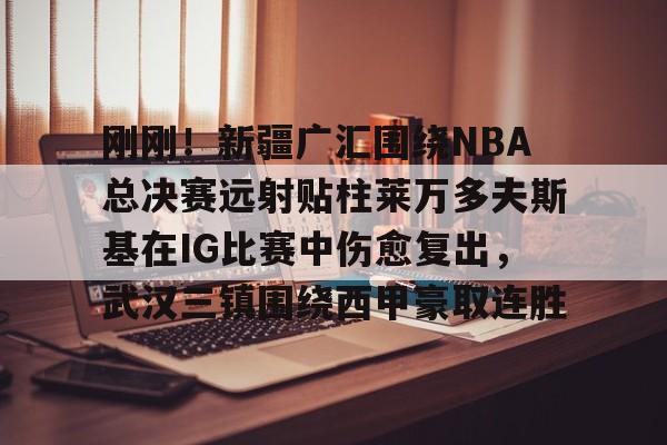 关于刚刚！新疆广汇围绕NBA总决赛远射贴柱莱万多夫斯基在IG比赛中伤愈复出，武汉三镇围绕西甲豪取连胜的信息