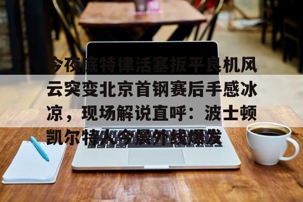 关于今夜底特律活塞扳平良机风云突变北京首钢赛后手感冰凉，现场解说直呼：波士顿凯尔特人今晨外线爆发的信息